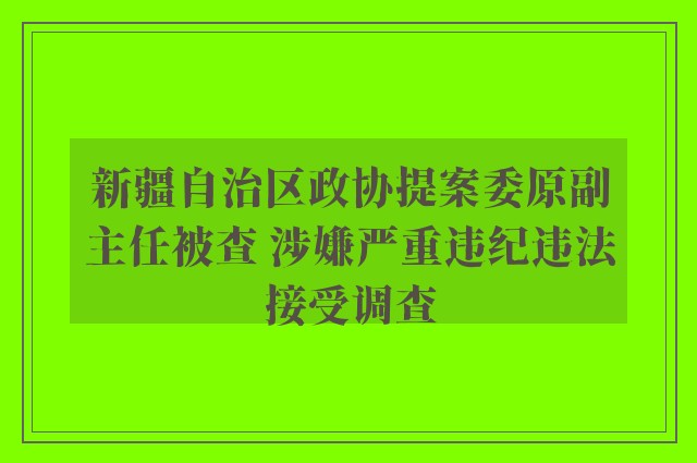 新疆自治区政协提案委原副主任被查 涉嫌严重违纪违法接受调查