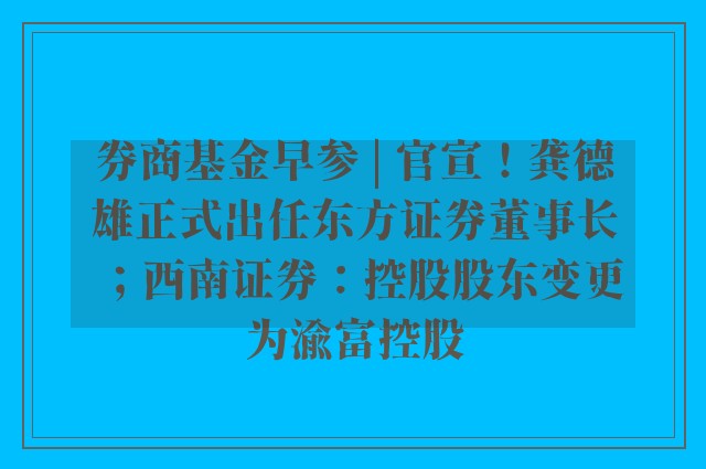 券商基金早参 | 官宣！龚德雄正式出任东方证券董事长；西南证券：控股股东变更为渝富控股