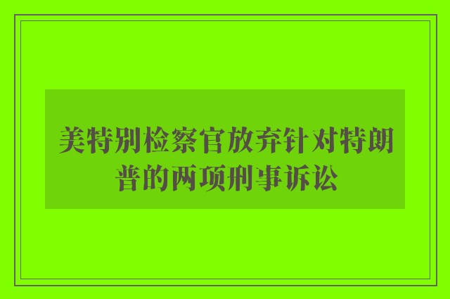 美特别检察官放弃针对特朗普的两项刑事诉讼