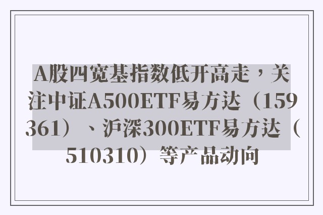 A股四宽基指数低开高走，关注中证A500ETF易方达（159361）、沪深300ETF易方达（510310）等产品动向