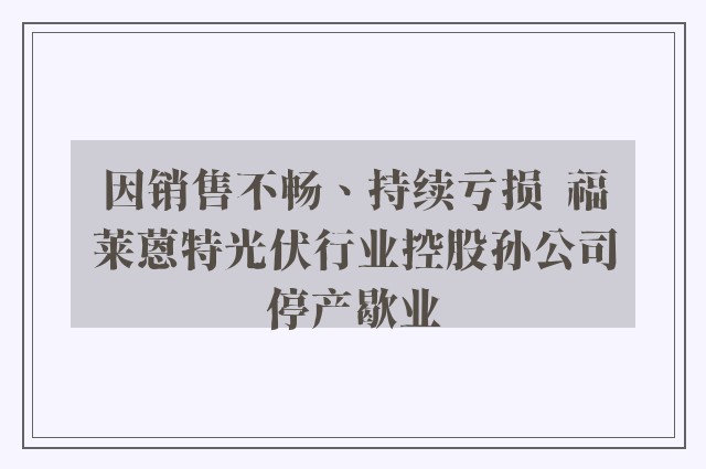 因销售不畅、持续亏损  福莱蒽特光伏行业控股孙公司停产歇业